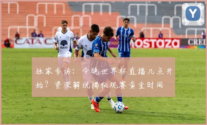 独家专访：今晚世界杯直播几点开始？资深解说揭秘观赛黄金时间