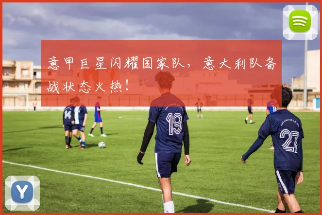 意甲巨星闪耀国家队,意大利队备战状态火热!