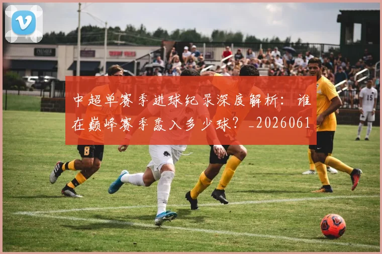 中超单赛季进球纪录深度解析：谁在巅峰赛季轰入多少球？_20260610190343