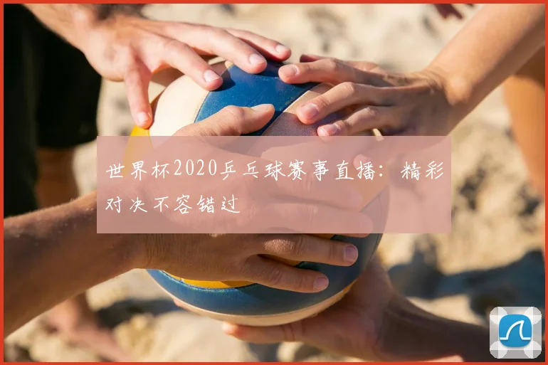 世界杯2020乒乓球赛事直播：精彩对决不容错过