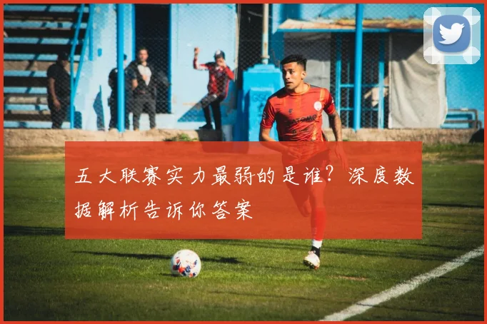 五大联赛实力最弱的是谁?深度数据解析告诉你答案
