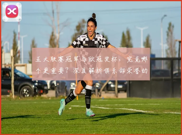 五大联赛冠军与欧冠奖杯,究竟哪个更重要?深度解析俱乐部荣誉的终极抉择