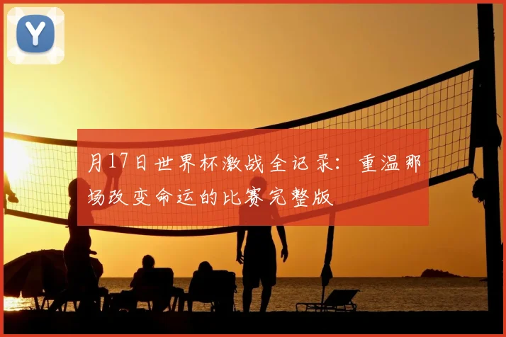 月17日世界杯激战全记录:重温那场改变命运的比赛完整版