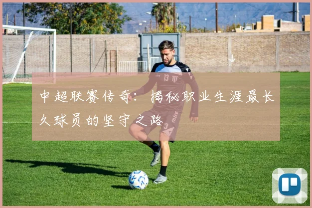 中超联赛传奇:揭秘职业生涯最长久球员的坚守之路