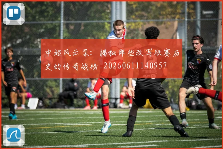 中超风云录：揭秘那些改写联赛历史的传奇战绩_20260611140957