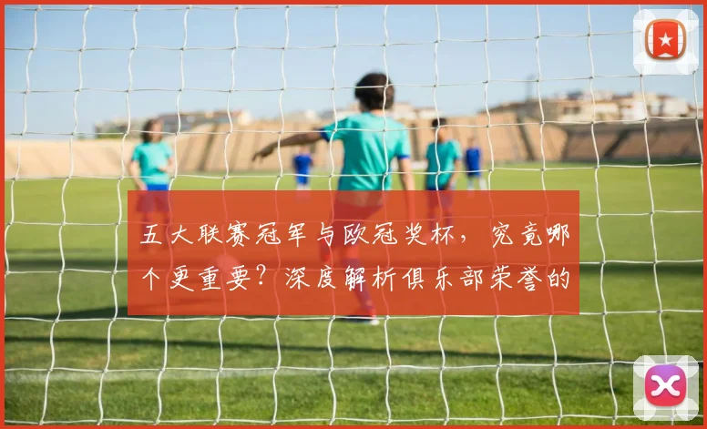 五大联赛冠军与欧冠奖杯,究竟哪个更重要?深度解析俱乐部荣誉的终极抉择